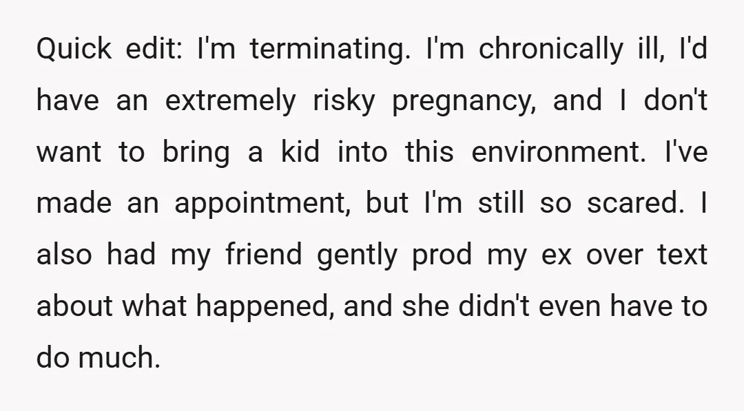 Quick edit: I'm terminating. I'm chronically ill, I'd have an extremely risky pregnancy, and I don't want to bring a kid into this environment. I've made an appointment, but I'm...