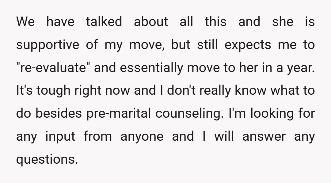 We have talked about all this and she is supportive of my move, but still expects me to "re-evaluate" and essentially move to her in a year. It's tough right...