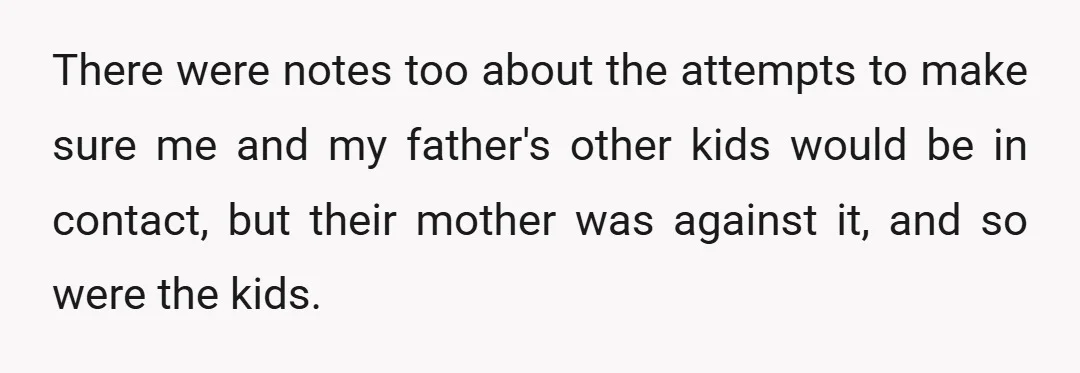 There were notes too about the attempts to make sure me and my father's other kids would be in contact, but their mother was against it, and so were the...