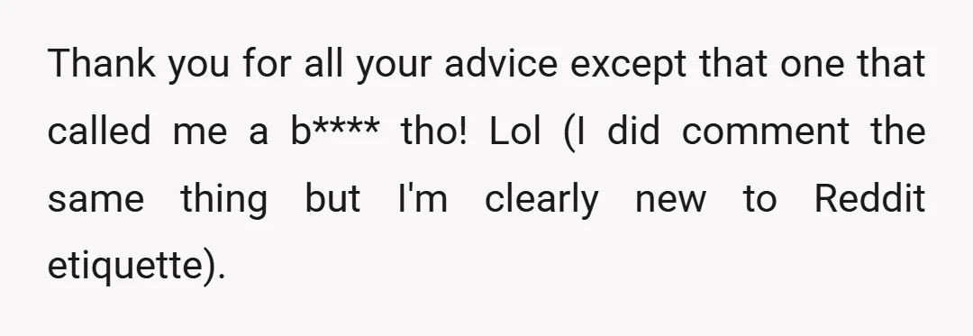 Thank you for all your advice except that one that called me a b**** tho! Lol (I did comment the same thing but I'm clearly new to Reddit etiquette).