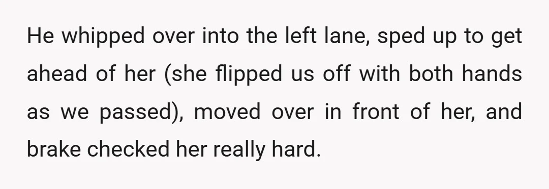 He whipped over into the left lane, sped up to get ahead of her (she flipped us off with both hands as we passed), moved over in front of her,...