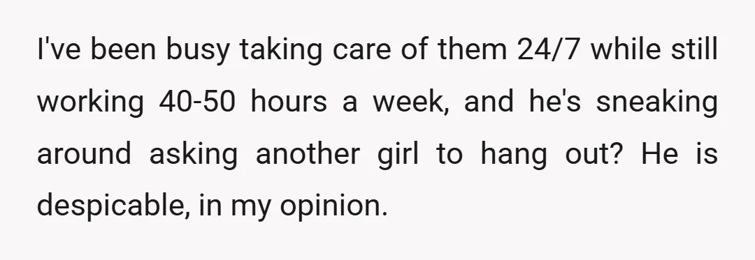 I've been busy taking care of them 24/7 while still working 40-50 hours a week, and he's sneaking around asking another girl to hang out? He is despicable, in my...