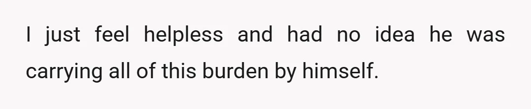 I just feel helpless and had no idea he was carrying all of this burden by himself.
