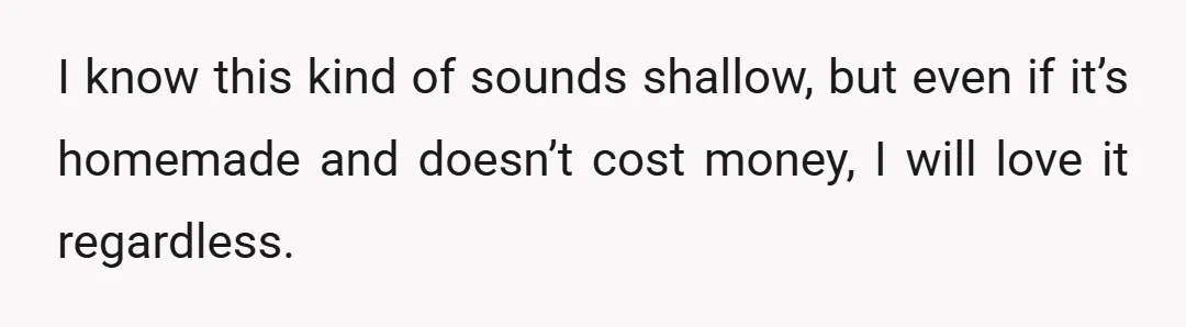 I know this kind of sounds shallow, but even if it’s homemade and doesn’t cost money, I will love it regardless.