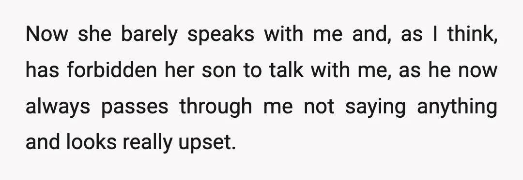 Now she barely speaks with me and, as I think, has forbidden her son to talk with me, as he now always passes through me not saying anything and looks...