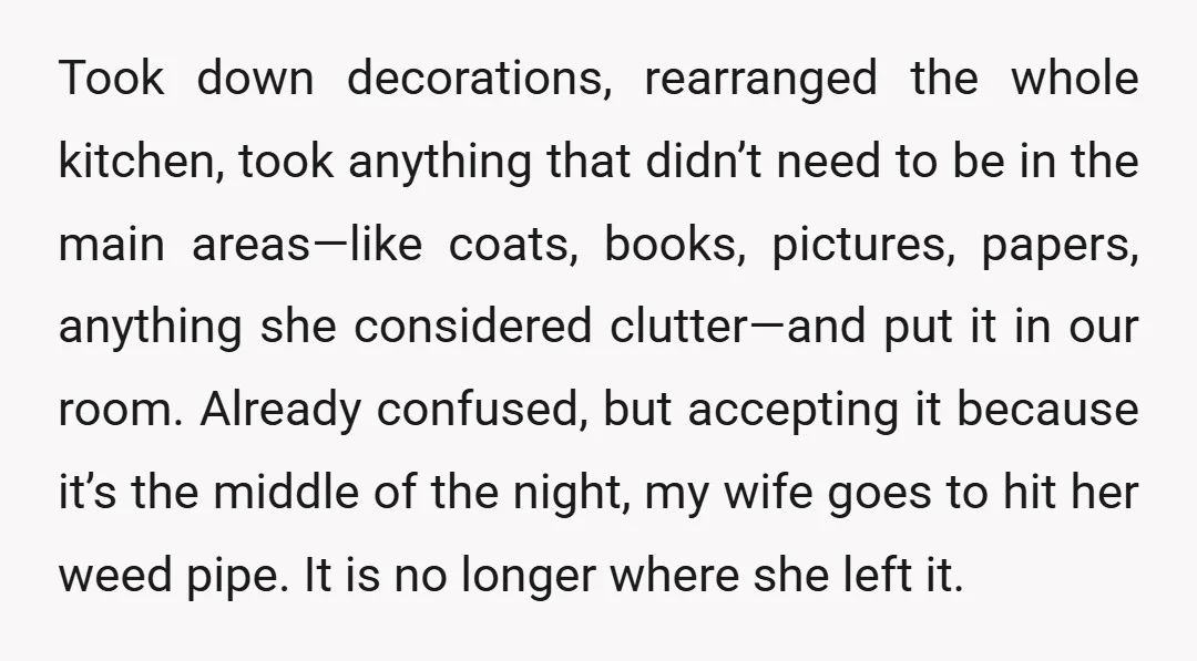 Took down decorations, rearranged the whole kitchen, took anything that didn’t need to be in the main areas—like coats, books, pictures, papers, anything she considered clutter—and put it in our...