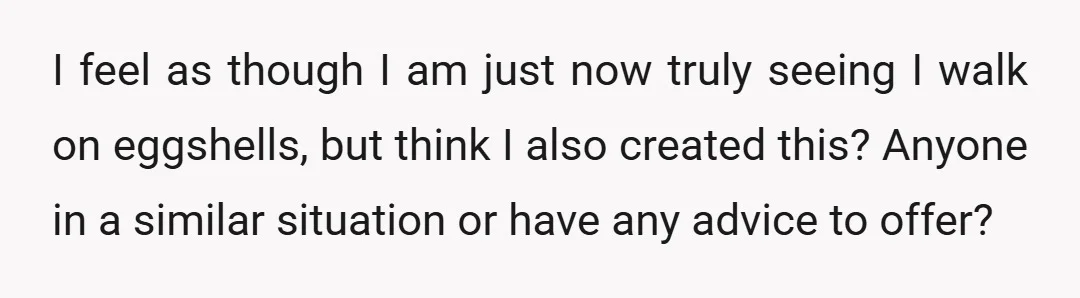 I feel as though I am just now truly seeing I walk on eggshells, but think I also created this? Anyone in a similar situation or have any advice to...