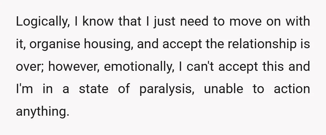 Logically, I know that I just need to move on with it, organise housing, and accept the relationship is over; however, emotionally, I can't accept this and I'm in a...