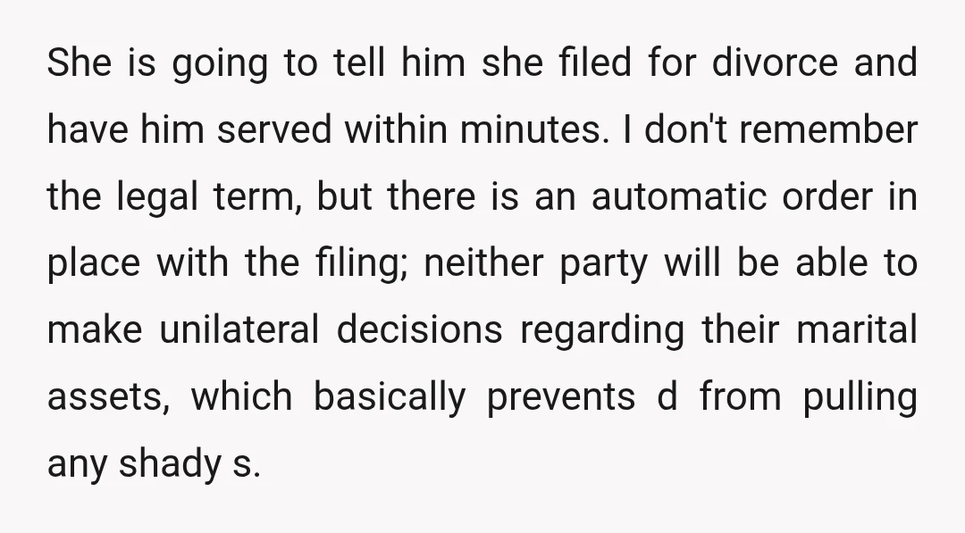 She is going to tell him she filed for divorce and have him served within minutes. I don't remember the legal term, but there is an automatic order in place...