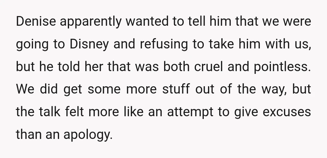 Denise apparently wanted to tell him that we were going to Disney and refusing to take him with us, but he told her that was both cruel and pointless. We...