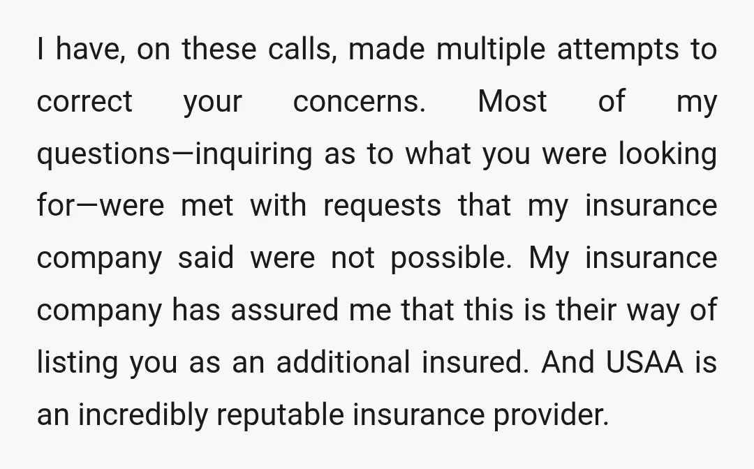 I have, on these calls, made multiple attempts to correct your concerns. Most of my questions—inquiring as to what you were looking for—were met with requests that my insurance company...