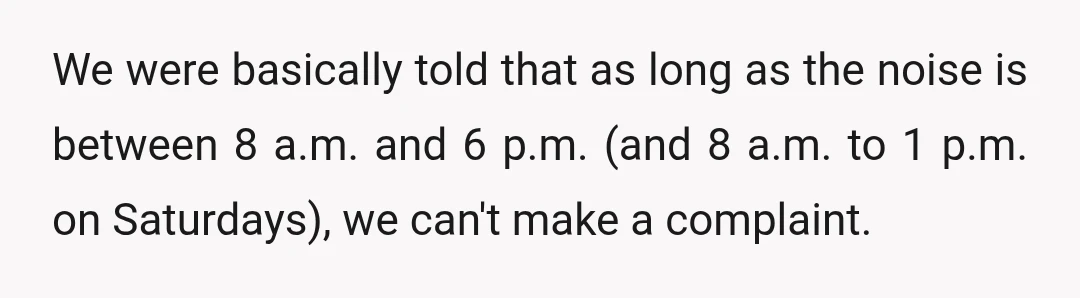 We were basically told that as long as the noise is between 8 a.m. and 6 p.m. (and 8 a.m. to 1 p.m. on Saturdays), we can't make a complaint.
