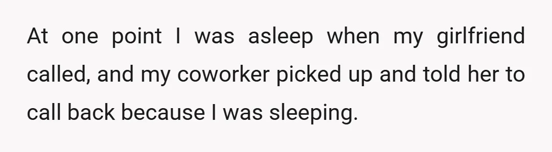 At one point I was asleep when my girlfriend called, and my coworker picked up and told her to call back because I was sleeping.