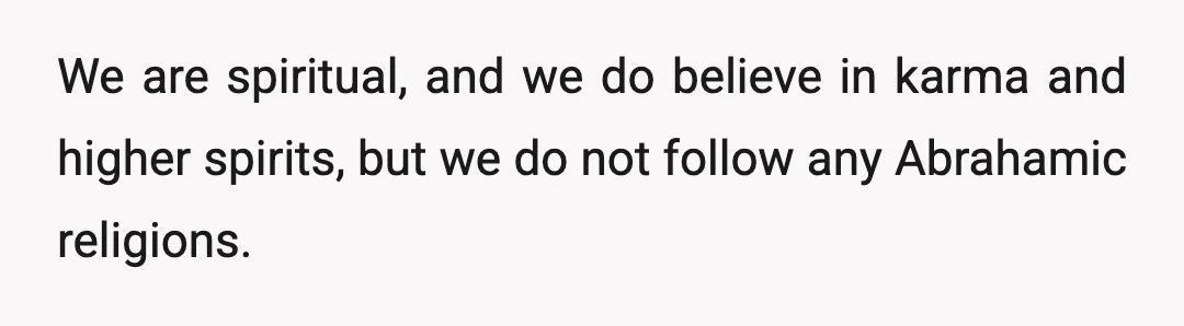 We are spiritual, and we do believe in karma and higher spirits, but we do not follow any Abrahamic religions.