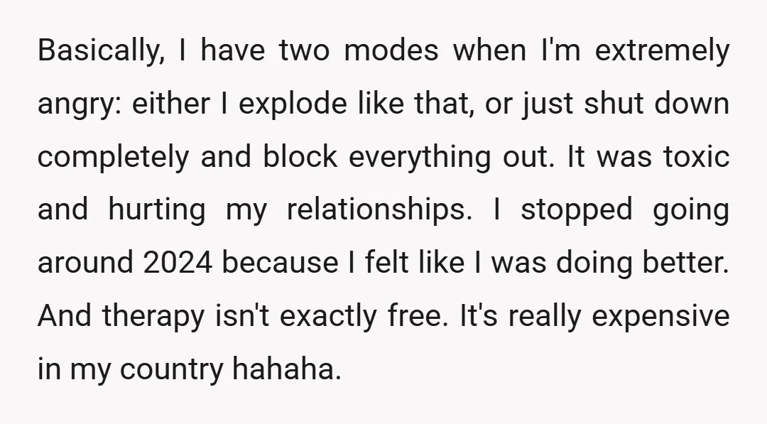 Basically, I have two modes when I'm extremely angry: either I explode like that, or just shut down completely and block everything out. It was toxic and hurting my relationships....
