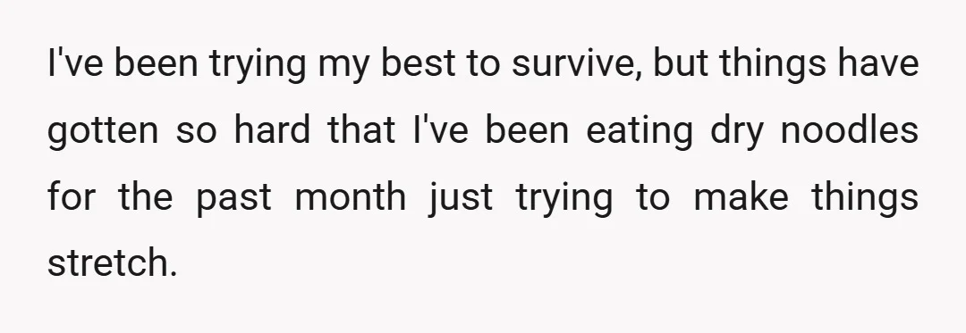 I've been trying my best to survive, but things have gotten so hard that I've been eating dry noodles for the past month just trying to make things stretch.