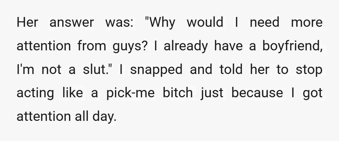 Her answer was: "Why would I need more attention from guys? I already have a boyfriend, I'm not a slut." I snapped and told her to stop acting like a...