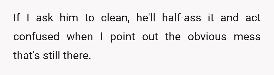 If I ask him to clean, he'll half-ass it and act confused when I point out the obvious mess that's still there.