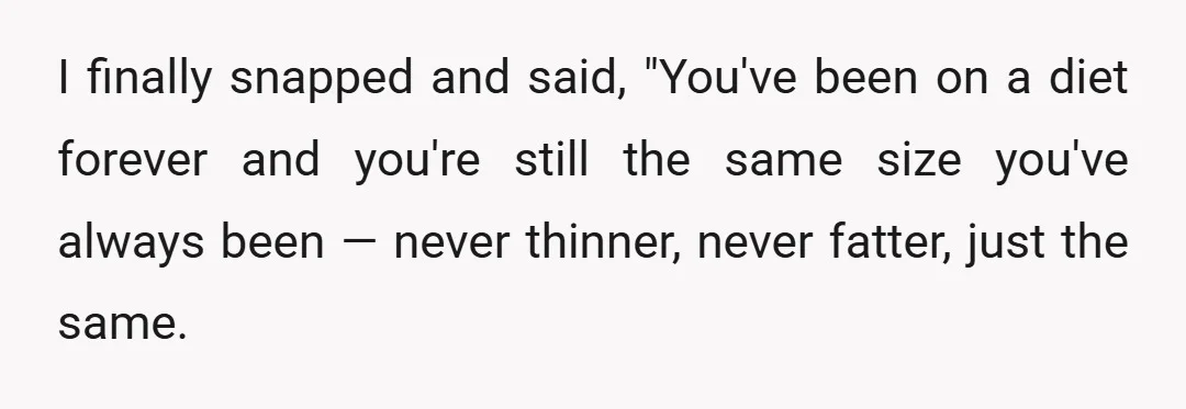 I finally snapped and said, "You've been on a diet forever and you're still the same size you've always been — never thinner, never fatter, just the same.