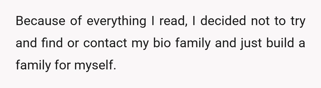 Because of everything I read, I decided not to try and find or contact my bio family and just build a family for myself.