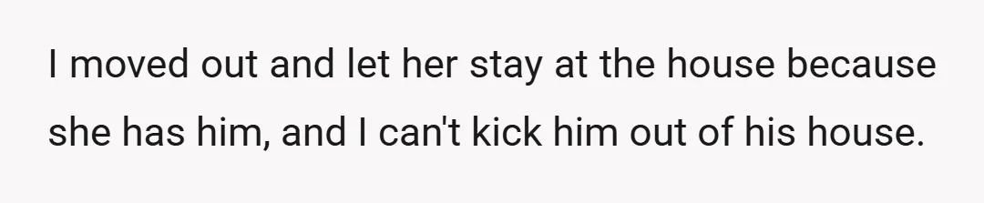 I moved out and let her stay at the house because she has him, and I can't kick him out of his house.