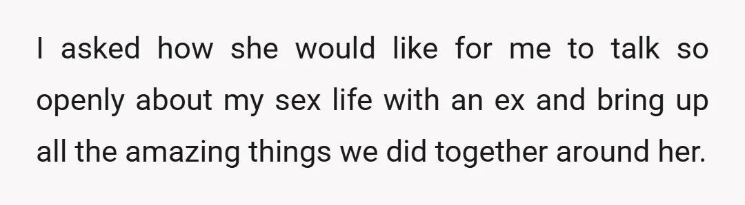 I asked how she would like for me to talk so openly about my sex life with an ex and bring up all the amazing things we did together around...