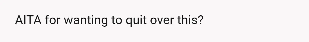 AITA for wanting to quit over this?