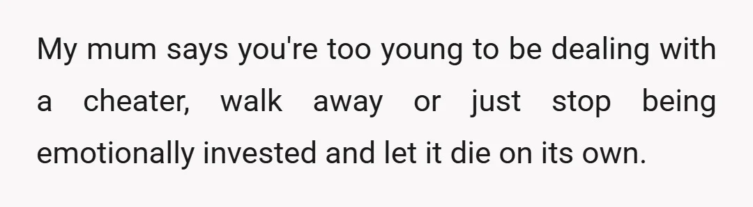 My mum says you're too young to be dealing with a cheater, walk away or just stop being emotionally invested and let it die on its own.
