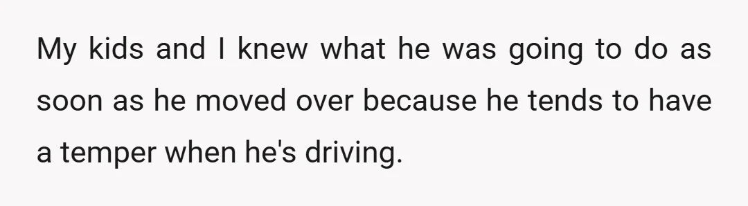 My kids and I knew what he was going to do as soon as he moved over because he tends to have a temper when he's driving.