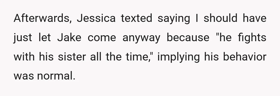 Afterwards, Jessica texted saying I should have just let Jake come anyway because "he fights with his sister all the time," implying his behavior was normal.