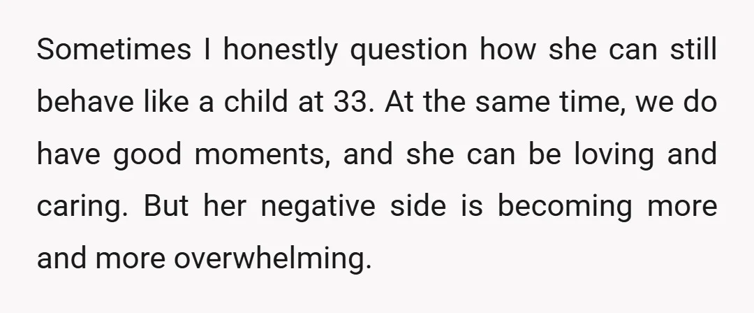 Sometimes I honestly question how she can still behave like a child at 33. At the same time, we do have good moments, and she can be loving and caring....