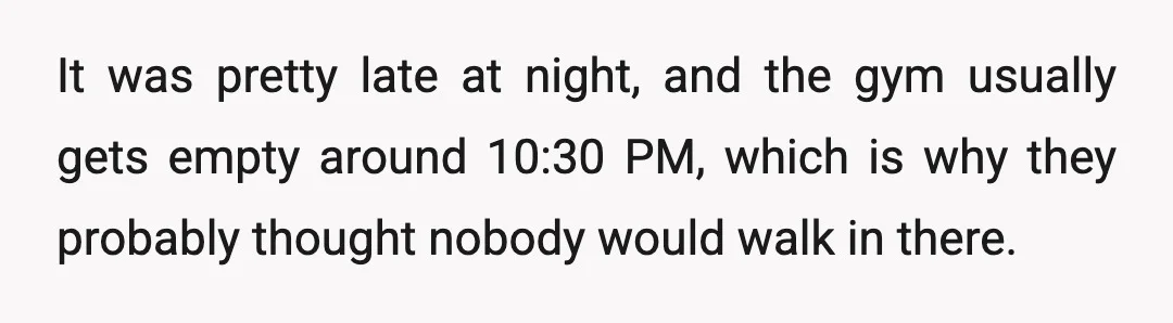 It was pretty late at night, and the gym usually gets empty around 10:30 PM, which is why they probably thought nobody would walk in there.