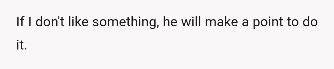 Literally anything that he thinks will upset me, he will try.