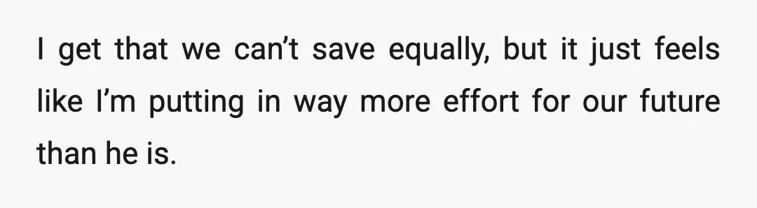 I get that we can’t save equally, but it just feels like I’m putting in way more effort for our future than he is.