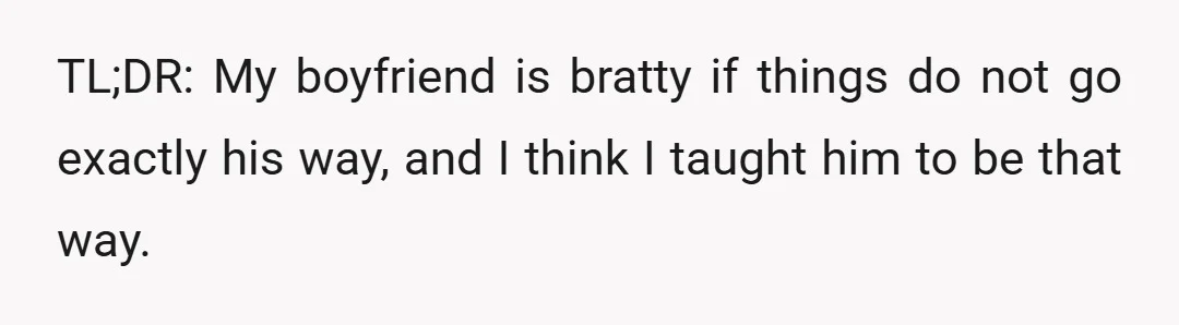 TL;DR: My boyfriend is bratty if things do not go exactly his way, and I think I taught him to be that way.