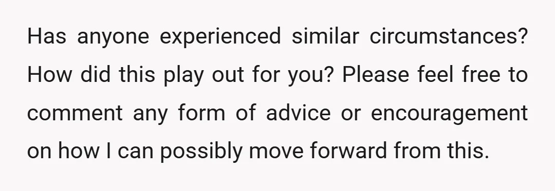 Has anyone experienced similar circumstances? How did this play out for you? Please feel free to comment any form of advice or encouragement on how I can possibly move forward...