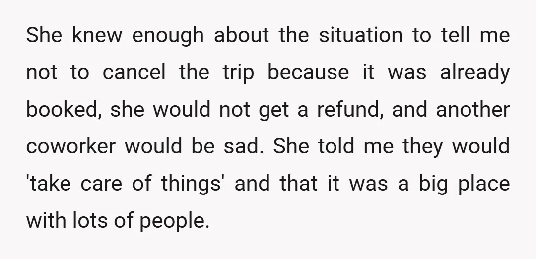 She knew enough about the situation to tell me not to cancel the trip because it was already booked, she would not get a refund, and another coworker would be...