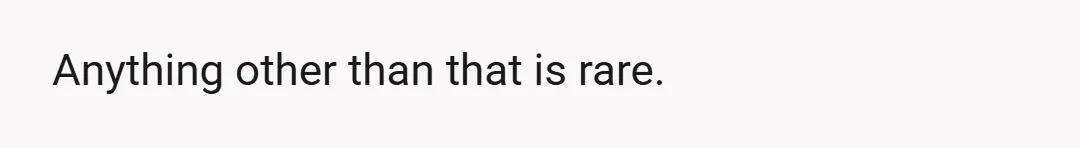 Anything other than that is rare.