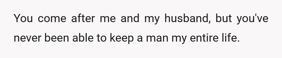 You come after me and my husband, but you've never been able to keep a man my entire life.