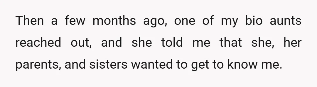 Then a few months ago, one of my bio aunts reached out, and she told me that she, her parents, and sisters wanted to get to know me.