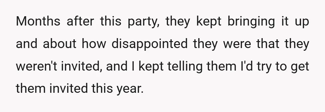 Months after this party, they kept bringing it up and about how disappointed they were that they weren't invited, and I kept telling them I'd try to get them invited...
