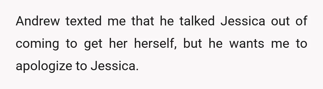 Andrew texted me that he talked Jessica out of coming to get her herself, but he wants me to apologize to Jessica.