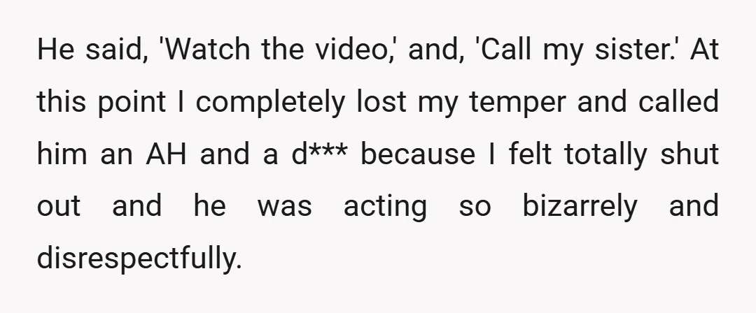 He said, 'Watch the video,' and, 'Call my sister.' At this point I completely lost my temper and called him an AH and a d*** because I felt totally shut...