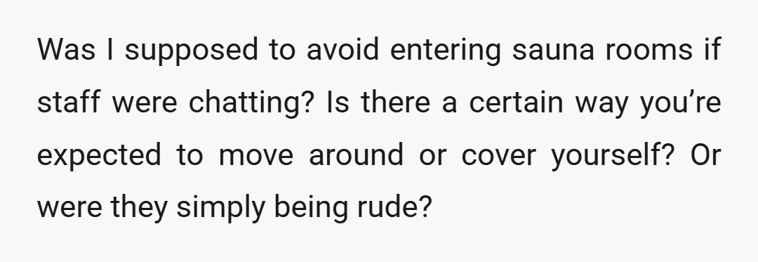 Was I supposed to avoid entering sauna rooms if staff were chatting? Is there a certain way you’re expected to move around or cover yourself? Or were they simply being...