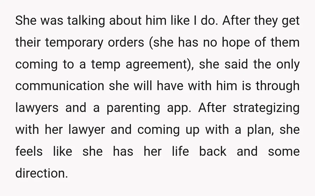She was talking about him like I do. After they get their temporary orders (she has no hope of them coming to a temp agreement), she said the only communication...