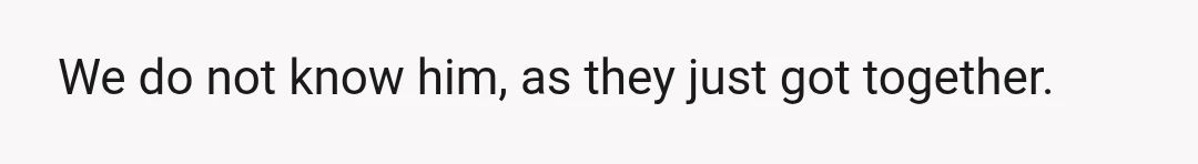 We do not know him, as they just got together.