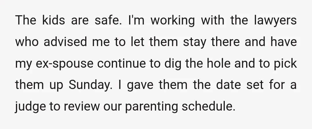 The kids are safe. I'm working with the lawyers who advised me to let them stay there and have my ex-spouse continue to dig the hole and to pick them...