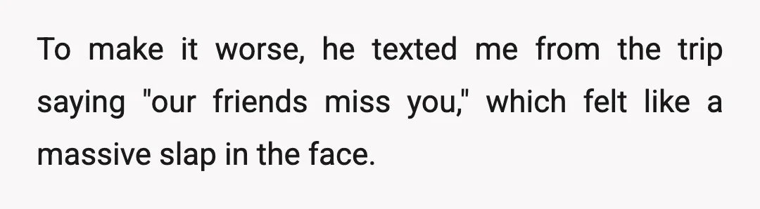 To make it worse, he texted me from the trip saying "our friends miss you," which felt like a massive slap in the face.