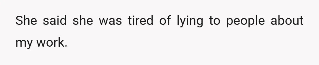 She said she was tired of lying to people about my work.