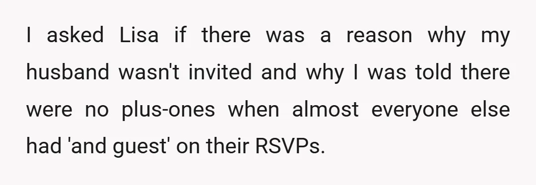 I asked Lisa if there was a reason why my husband wasn't invited and why I was told there were no plus-ones when almost everyone else had 'and guest' on...